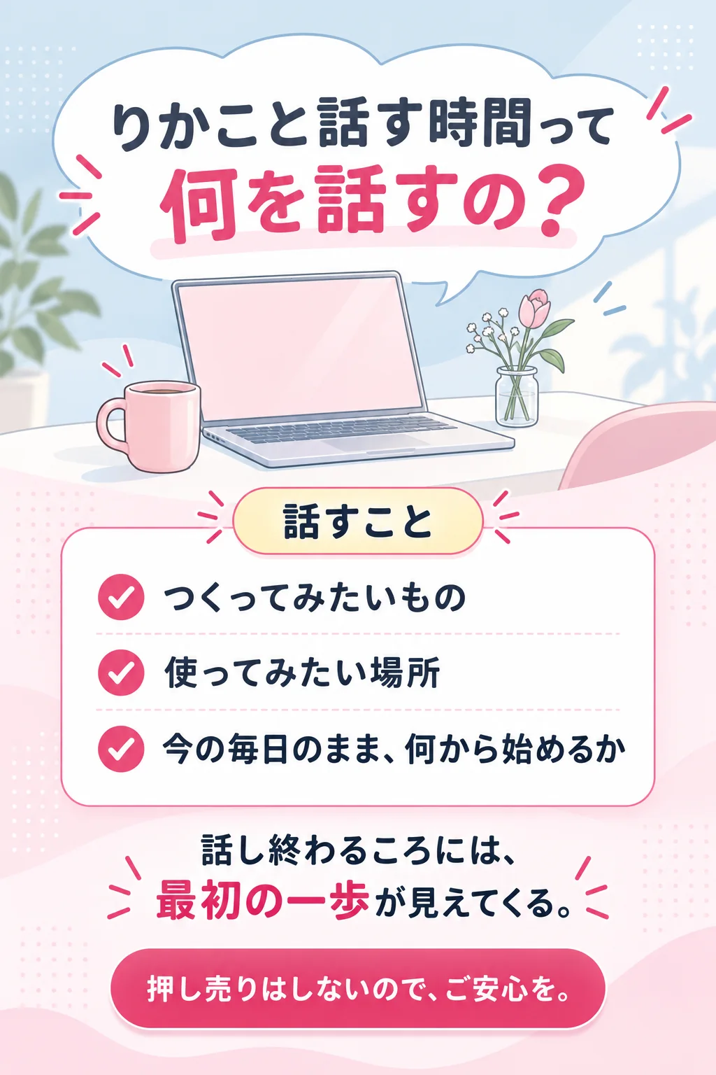 りかこと話す時間って 何を話すの？　話すこと　つくってみたいもの　使ってみたい場所　今の毎日のまま、何から始めるか　話し終わるころには、最初の一歩が見えてくる。　押し売りはしないので、ご安心を。