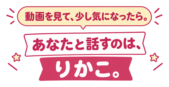 動画を見て、少し気になったら。あなたと話すのは、りかこ。