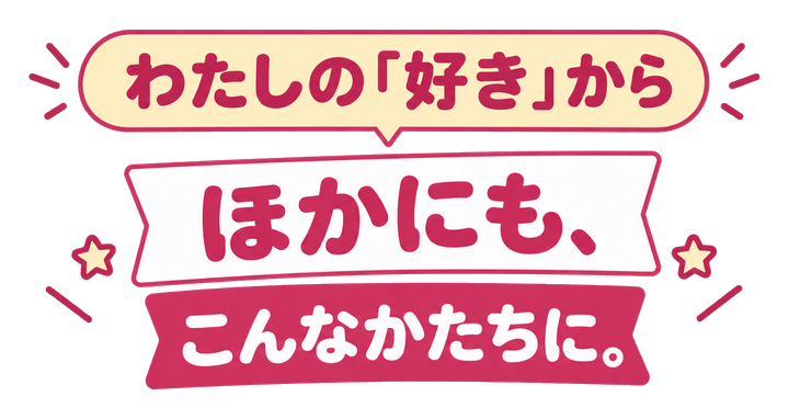 わたしの「好き」からほかにも、こんなかたちに。